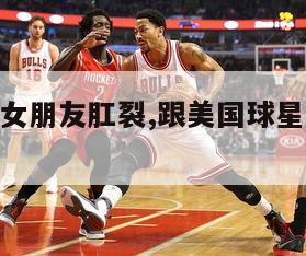 nba球员女朋友肛裂,跟美国球星恋爱导致肛裂