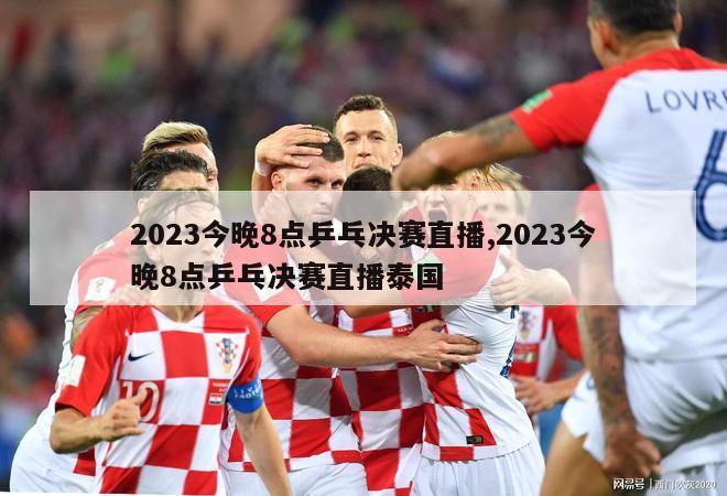 2023今晚8点乒乓决赛直播,2023今晚8点乒乓决赛直播泰国