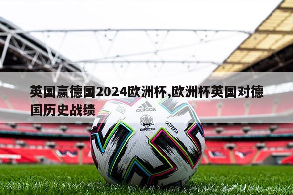 英国赢德国2024欧洲杯,欧洲杯英国对德国历史战绩