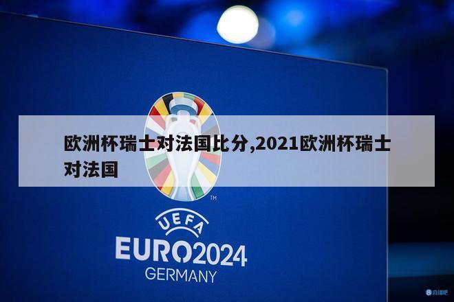 欧洲杯瑞士对法国比分,2021欧洲杯瑞士对法国