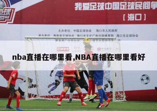 nba直播在哪里看,NBA直播在哪里看好