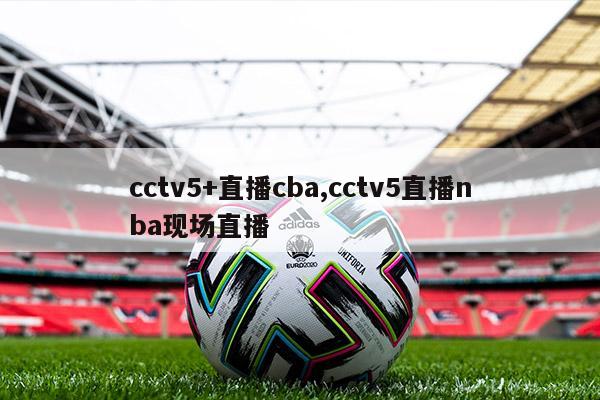 cctv5+直播cba,cctv5直播nba现场直播