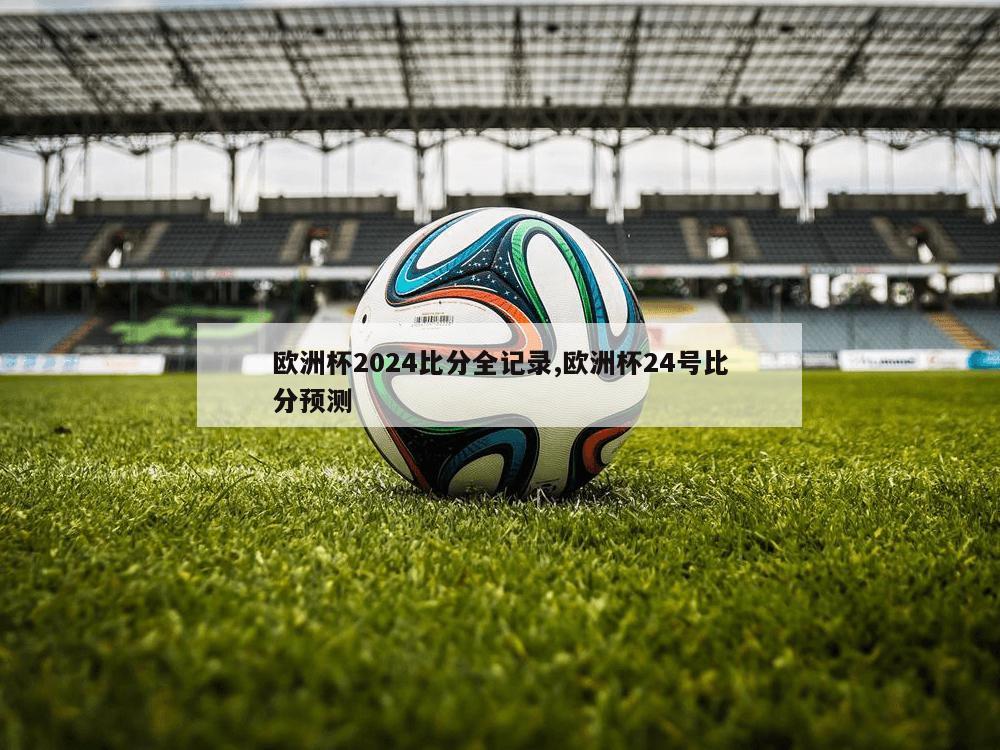 欧洲杯2024比分全记录,欧洲杯24号比分预测