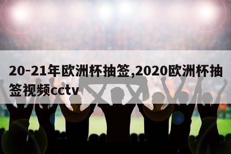 20-21年欧洲杯抽签,2020欧洲杯抽签视频cctv