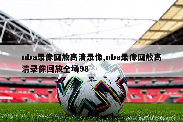 nba录像回放高清录像,nba录像回放高清录像回放全场98