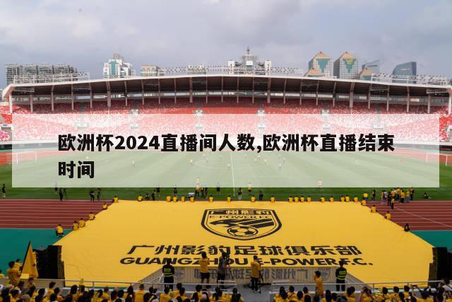 欧洲杯2024直播间人数,欧洲杯直播结束时间