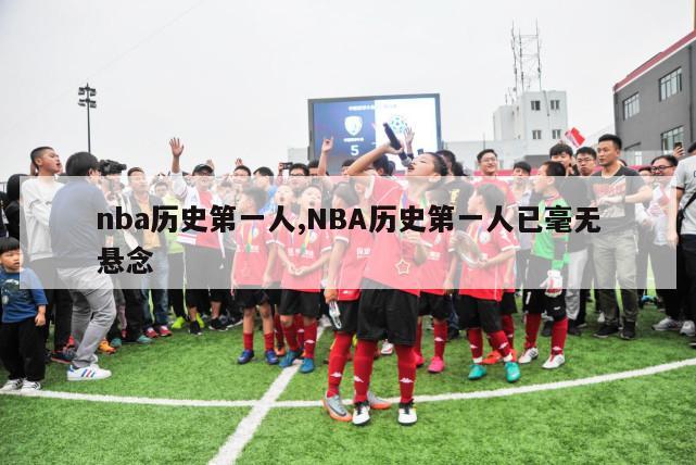 nba历史第一人,NBA历史第一人已毫无悬念